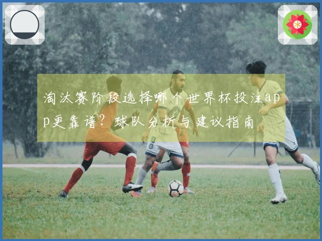 淘汰赛阶段选择哪个世界杯投注app更靠谱？球队分析与建议指南