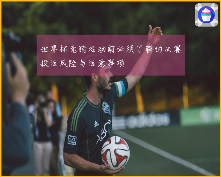 世界杯竞猜活动前必须了解的决赛投注风险与注意事项